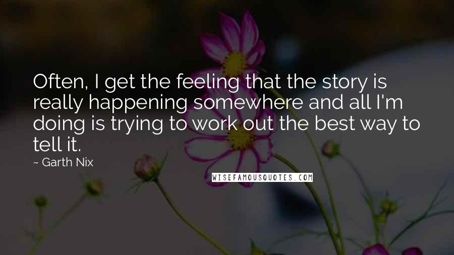 Garth Nix Quotes: Often, I get the feeling that the story is really happening somewhere and all I'm doing is trying to work out the best way to tell it.