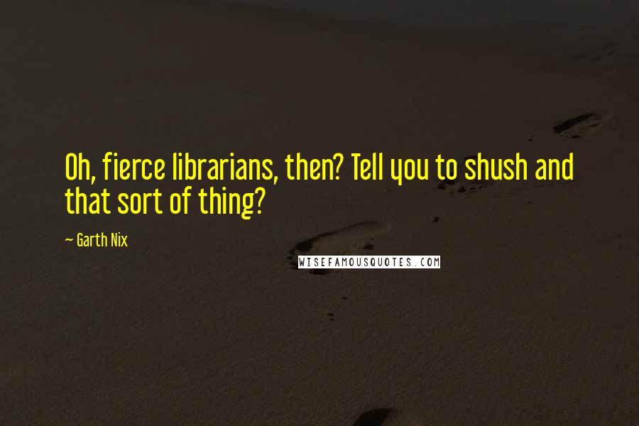 Garth Nix Quotes: Oh, fierce librarians, then? Tell you to shush and that sort of thing?