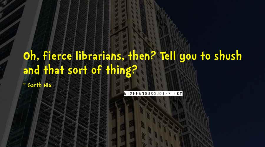 Garth Nix Quotes: Oh, fierce librarians, then? Tell you to shush and that sort of thing?