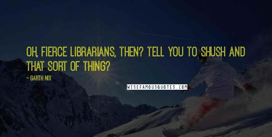 Garth Nix Quotes: Oh, fierce librarians, then? Tell you to shush and that sort of thing?