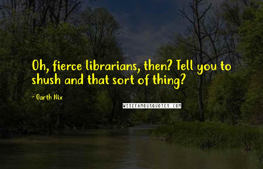 Garth Nix Quotes: Oh, fierce librarians, then? Tell you to shush and that sort of thing?