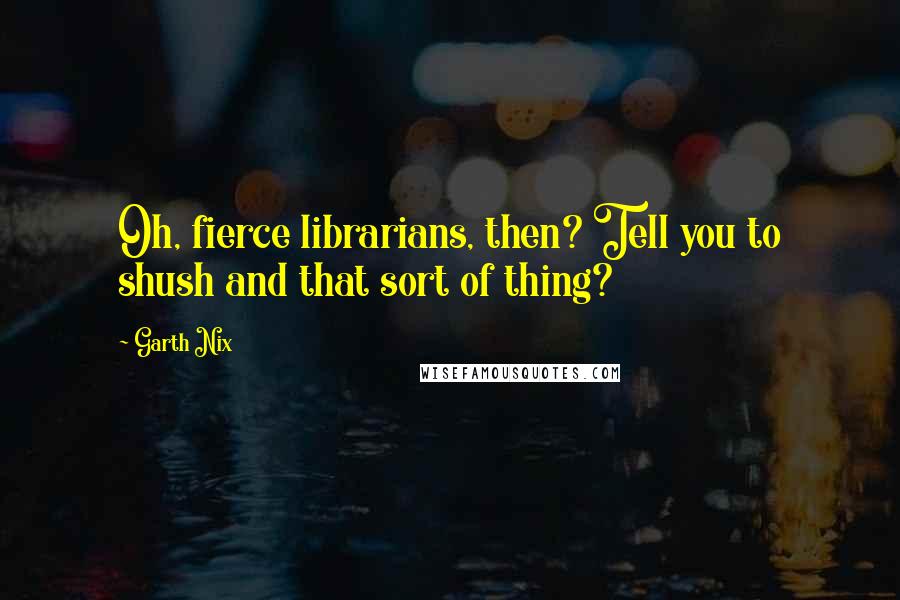 Garth Nix Quotes: Oh, fierce librarians, then? Tell you to shush and that sort of thing?