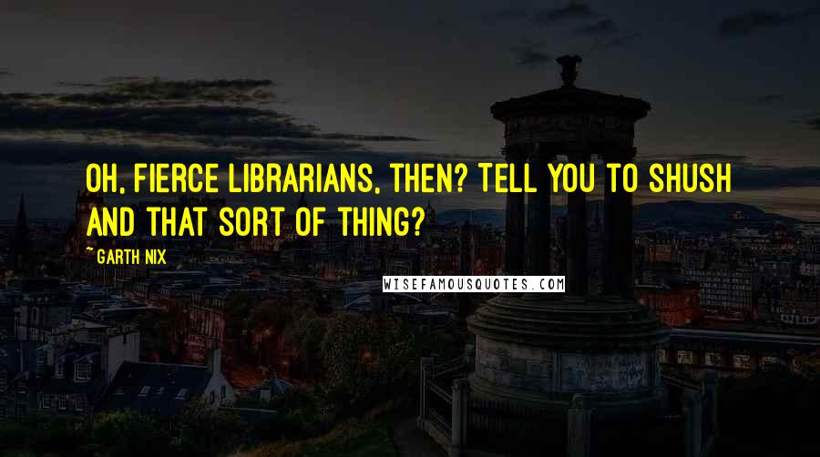 Garth Nix Quotes: Oh, fierce librarians, then? Tell you to shush and that sort of thing?