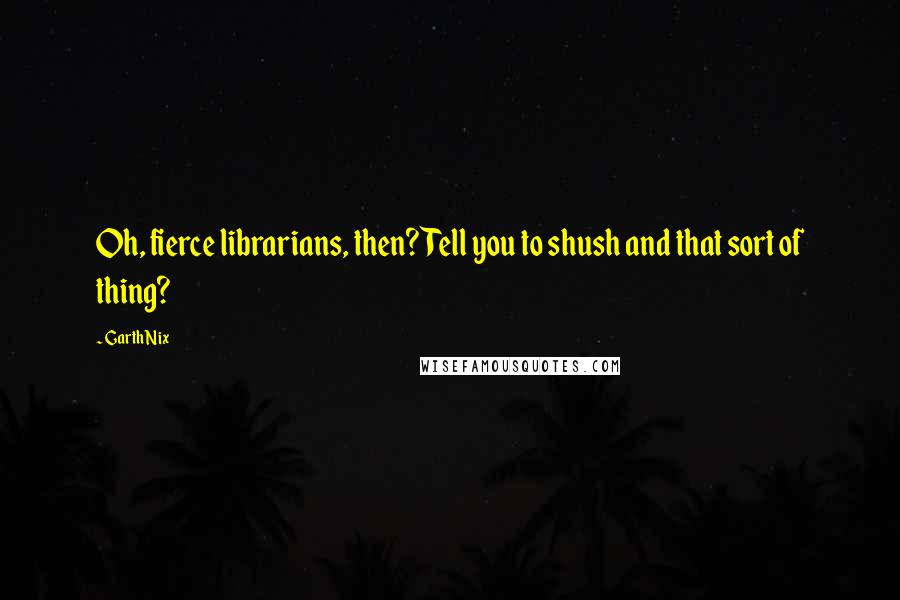 Garth Nix Quotes: Oh, fierce librarians, then? Tell you to shush and that sort of thing?