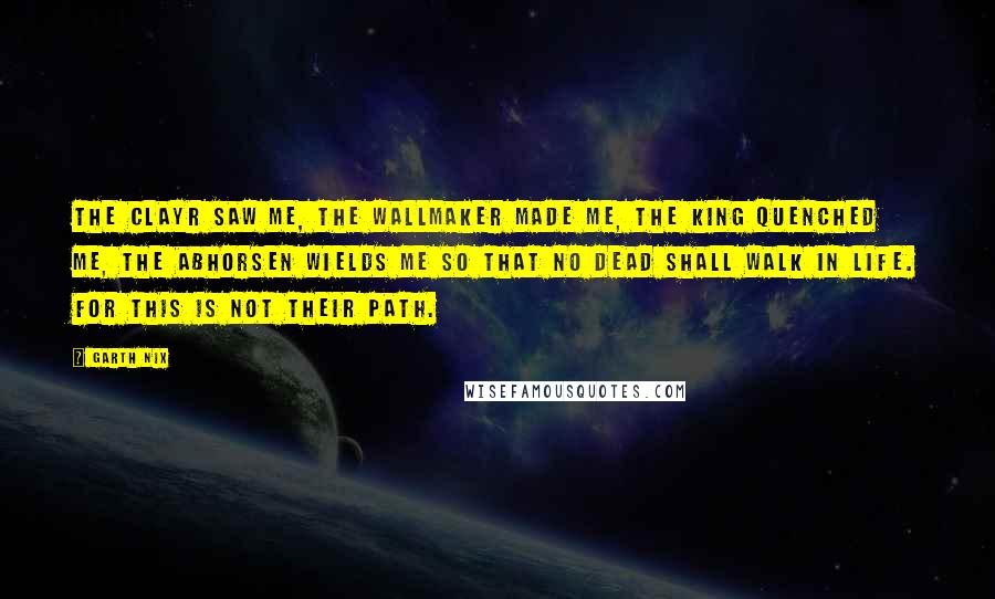 Garth Nix Quotes: The Clayr saw me, the Wallmaker made me, the King quenched me, the Abhorsen wields me so that no Dead shall walk in Life. For this is not their path.