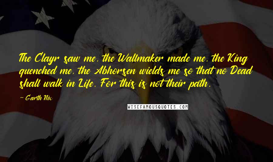 Garth Nix Quotes: The Clayr saw me, the Wallmaker made me, the King quenched me, the Abhorsen wields me so that no Dead shall walk in Life. For this is not their path.