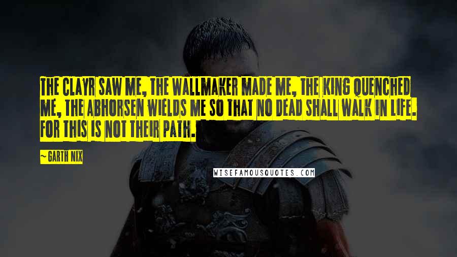 Garth Nix Quotes: The Clayr saw me, the Wallmaker made me, the King quenched me, the Abhorsen wields me so that no Dead shall walk in Life. For this is not their path.