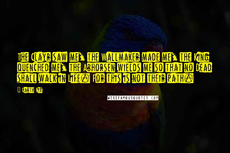 Garth Nix Quotes: The Clayr saw me, the Wallmaker made me, the King quenched me, the Abhorsen wields me so that no Dead shall walk in Life. For this is not their path.