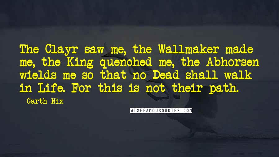 Garth Nix Quotes: The Clayr saw me, the Wallmaker made me, the King quenched me, the Abhorsen wields me so that no Dead shall walk in Life. For this is not their path.