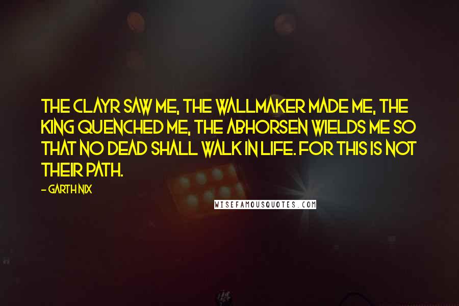 Garth Nix Quotes: The Clayr saw me, the Wallmaker made me, the King quenched me, the Abhorsen wields me so that no Dead shall walk in Life. For this is not their path.