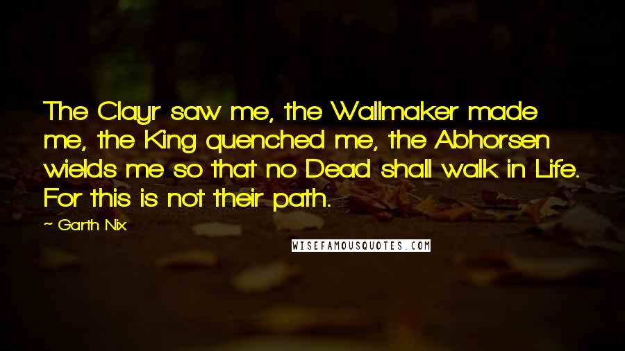 Garth Nix Quotes: The Clayr saw me, the Wallmaker made me, the King quenched me, the Abhorsen wields me so that no Dead shall walk in Life. For this is not their path.