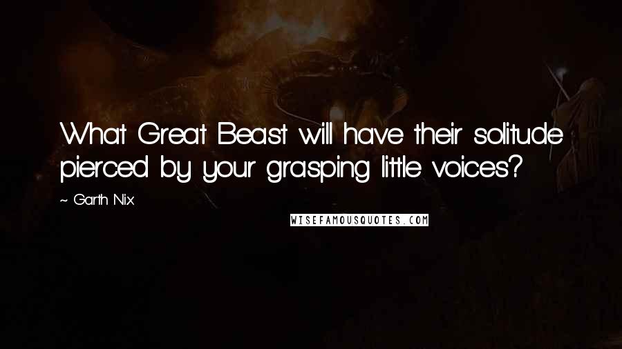 Garth Nix Quotes: What Great Beast will have their solitude pierced by your grasping little voices?