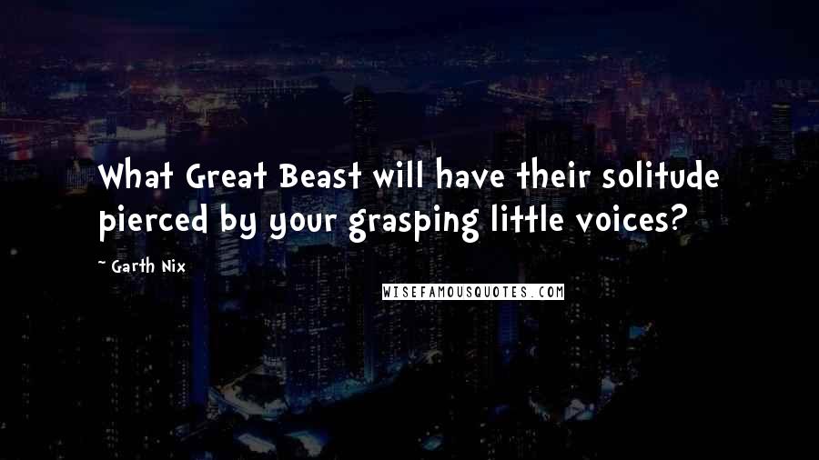 Garth Nix Quotes: What Great Beast will have their solitude pierced by your grasping little voices?