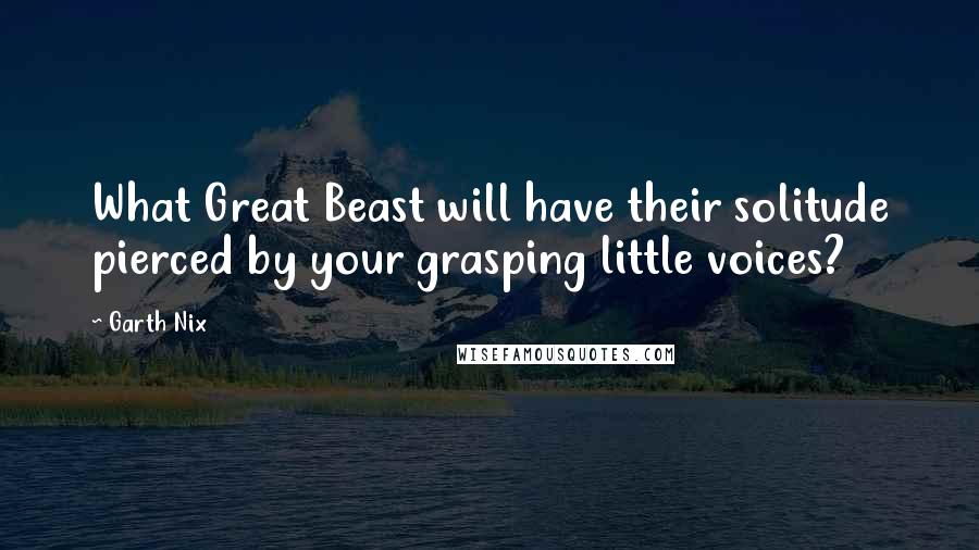 Garth Nix Quotes: What Great Beast will have their solitude pierced by your grasping little voices?