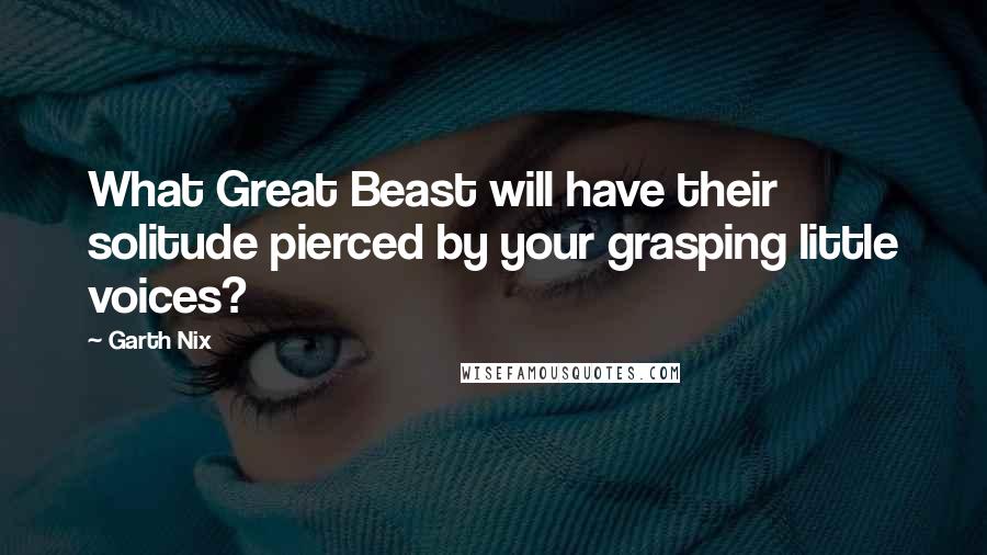 Garth Nix Quotes: What Great Beast will have their solitude pierced by your grasping little voices?
