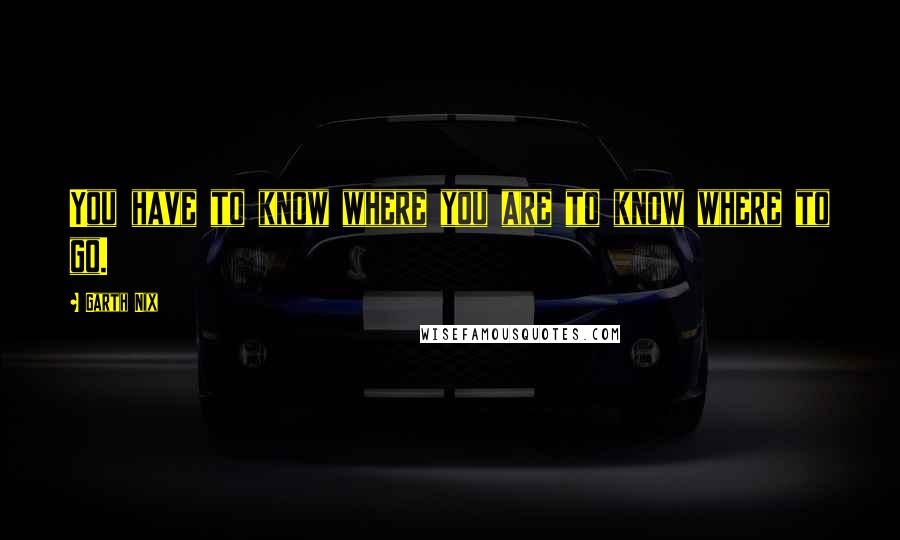 Garth Nix Quotes: You have to know where you are to know where to go.