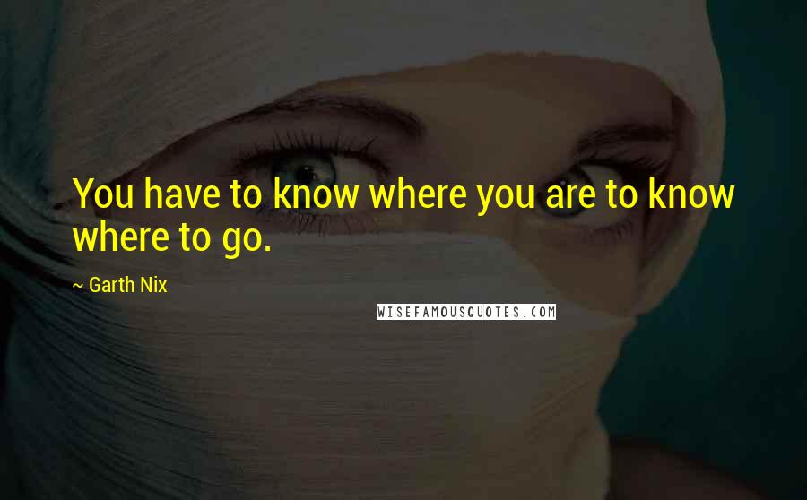 Garth Nix Quotes: You have to know where you are to know where to go.