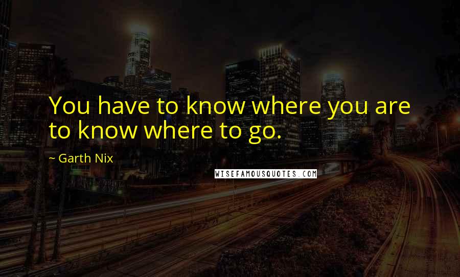 Garth Nix Quotes: You have to know where you are to know where to go.