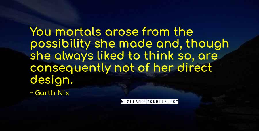 Garth Nix Quotes: You mortals arose from the possibility she made and, though she always liked to think so, are consequently not of her direct design.