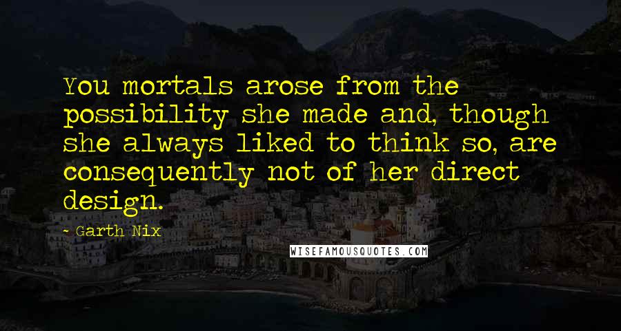 Garth Nix Quotes: You mortals arose from the possibility she made and, though she always liked to think so, are consequently not of her direct design.