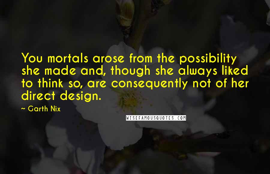 Garth Nix Quotes: You mortals arose from the possibility she made and, though she always liked to think so, are consequently not of her direct design.