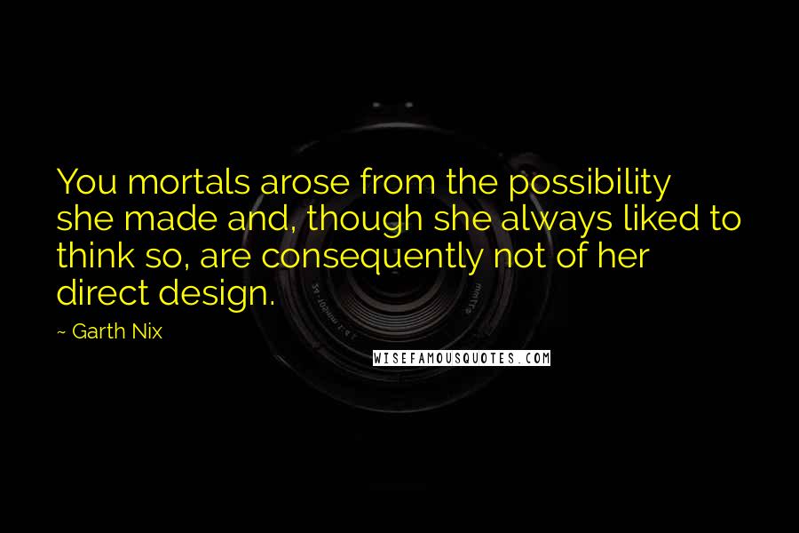 Garth Nix Quotes: You mortals arose from the possibility she made and, though she always liked to think so, are consequently not of her direct design.