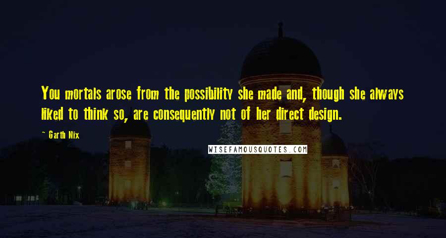 Garth Nix Quotes: You mortals arose from the possibility she made and, though she always liked to think so, are consequently not of her direct design.