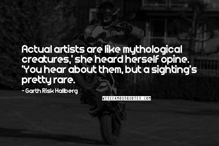 Garth Risk Hallberg Quotes: Actual artists are like mythological creatures,' she heard herself opine. 'You hear about them, but a sighting's pretty rare.