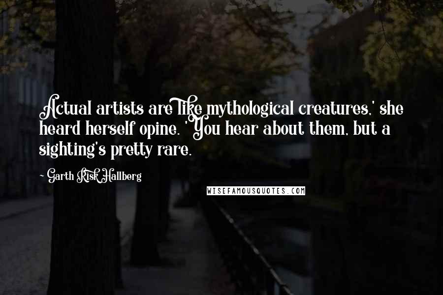 Garth Risk Hallberg Quotes: Actual artists are like mythological creatures,' she heard herself opine. 'You hear about them, but a sighting's pretty rare.