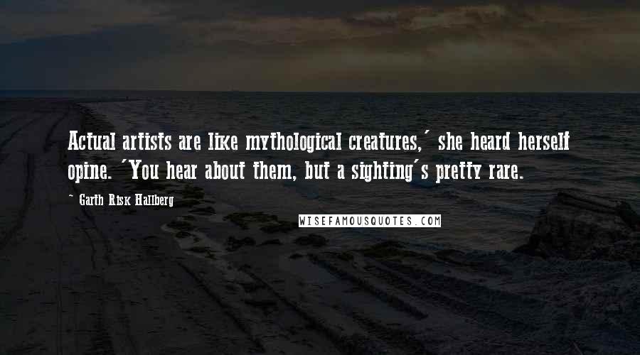 Garth Risk Hallberg Quotes: Actual artists are like mythological creatures,' she heard herself opine. 'You hear about them, but a sighting's pretty rare.