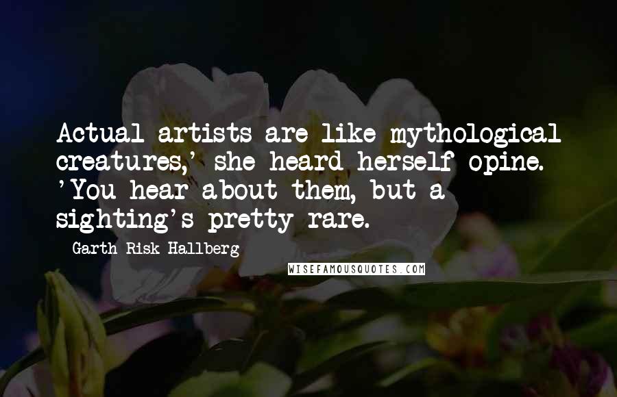 Garth Risk Hallberg Quotes: Actual artists are like mythological creatures,' she heard herself opine. 'You hear about them, but a sighting's pretty rare.