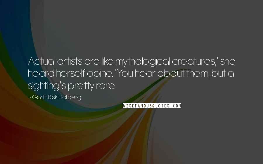 Garth Risk Hallberg Quotes: Actual artists are like mythological creatures,' she heard herself opine. 'You hear about them, but a sighting's pretty rare.