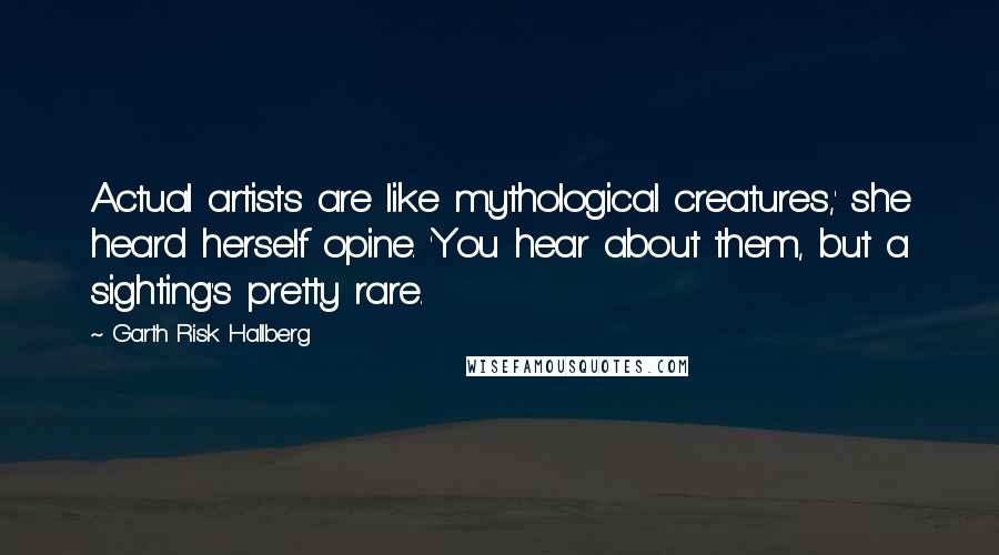 Garth Risk Hallberg Quotes: Actual artists are like mythological creatures,' she heard herself opine. 'You hear about them, but a sighting's pretty rare.