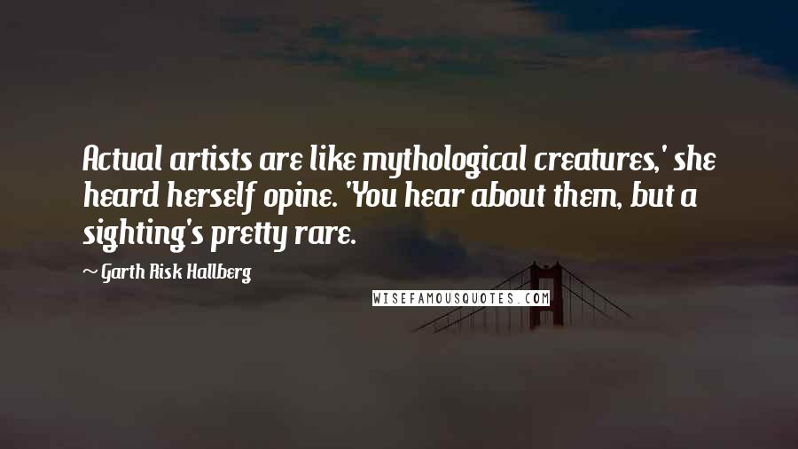 Garth Risk Hallberg Quotes: Actual artists are like mythological creatures,' she heard herself opine. 'You hear about them, but a sighting's pretty rare.