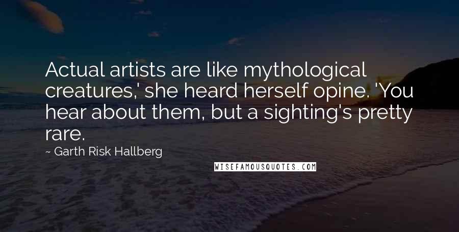 Garth Risk Hallberg Quotes: Actual artists are like mythological creatures,' she heard herself opine. 'You hear about them, but a sighting's pretty rare.