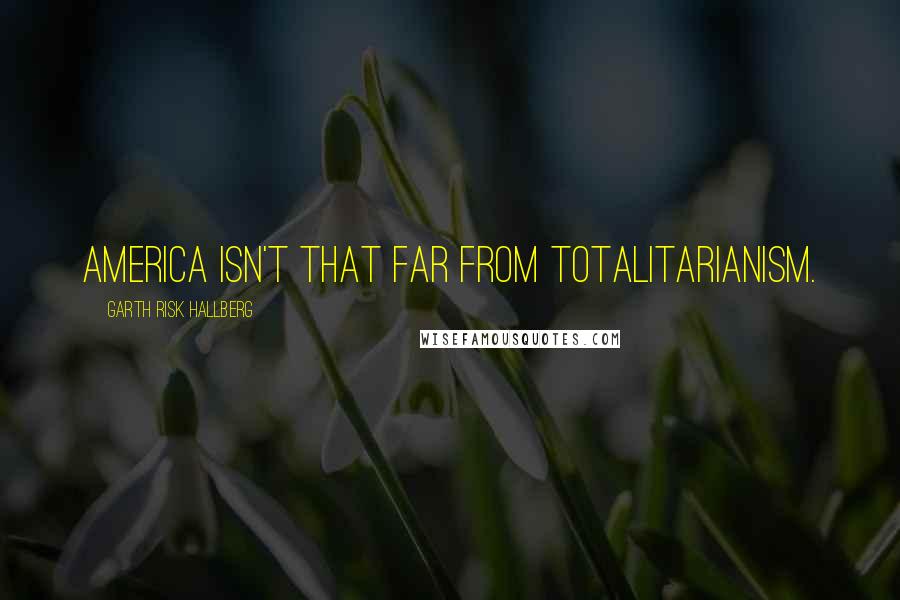 Garth Risk Hallberg Quotes: America isn't that far from totalitarianism.