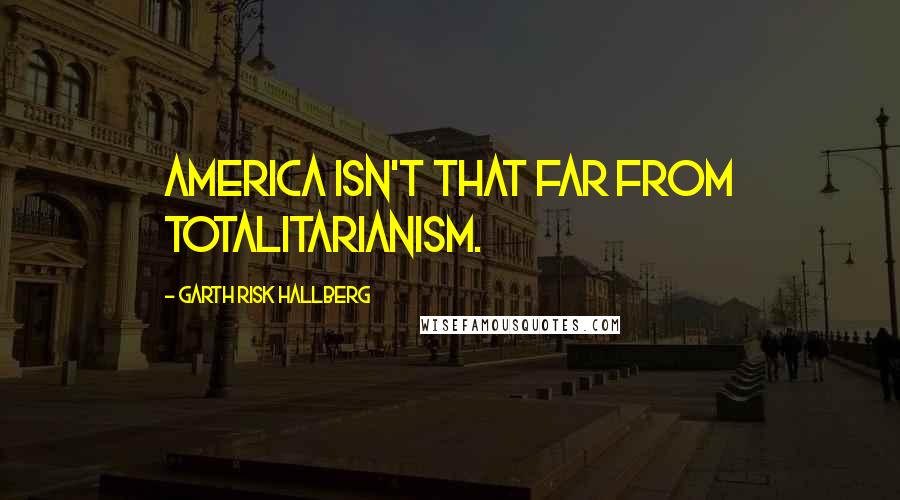 Garth Risk Hallberg Quotes: America isn't that far from totalitarianism.