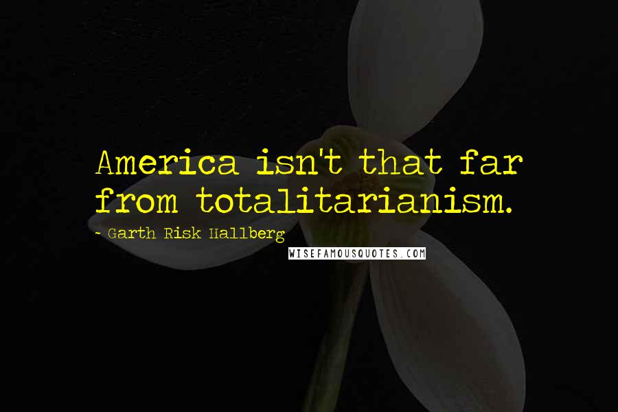 Garth Risk Hallberg Quotes: America isn't that far from totalitarianism.