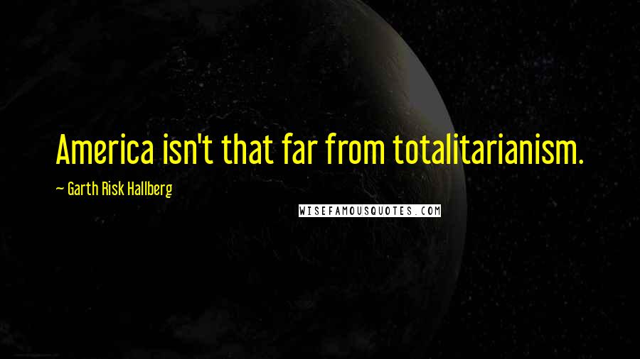 Garth Risk Hallberg Quotes: America isn't that far from totalitarianism.