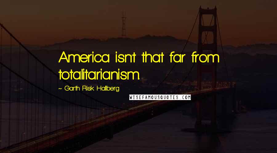 Garth Risk Hallberg Quotes: America isn't that far from totalitarianism.