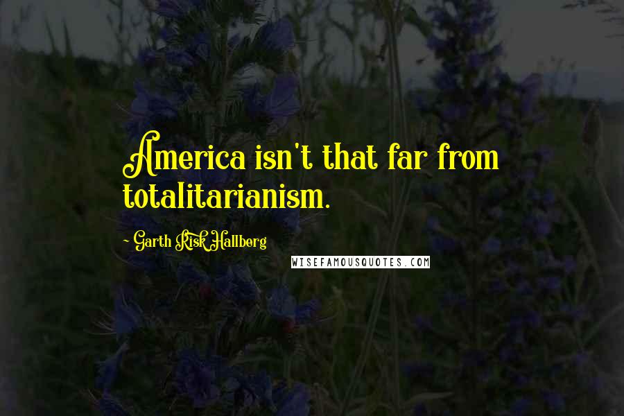 Garth Risk Hallberg Quotes: America isn't that far from totalitarianism.