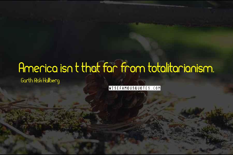 Garth Risk Hallberg Quotes: America isn't that far from totalitarianism.
