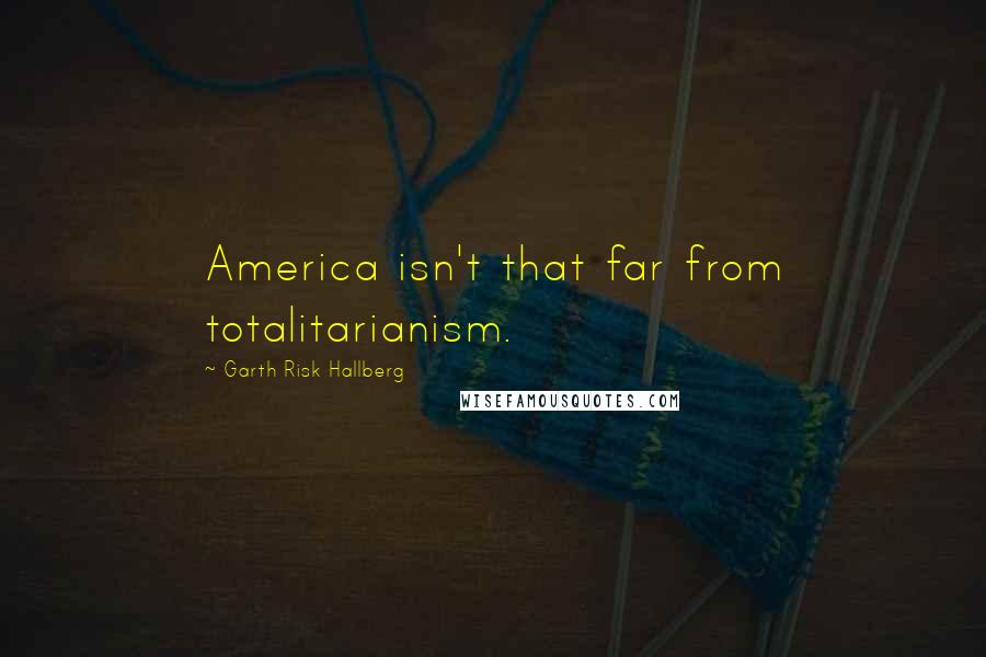 Garth Risk Hallberg Quotes: America isn't that far from totalitarianism.