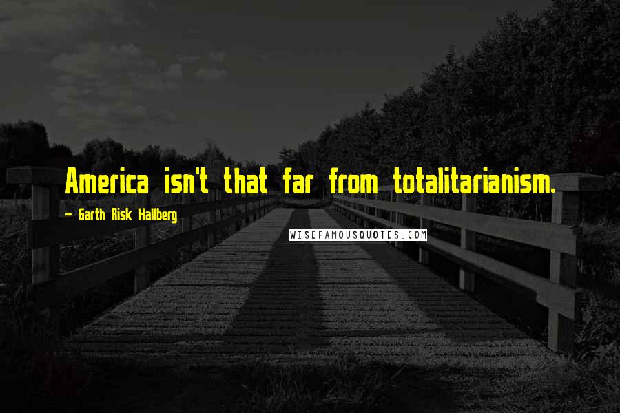 Garth Risk Hallberg Quotes: America isn't that far from totalitarianism.