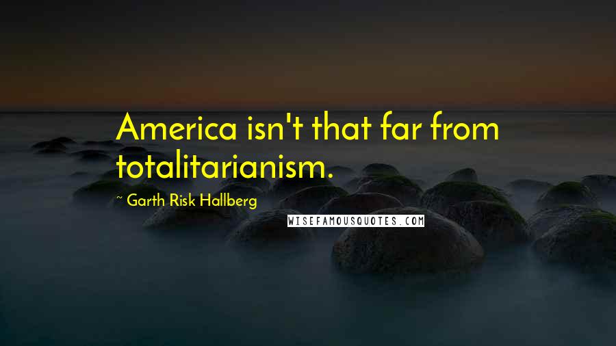 Garth Risk Hallberg Quotes: America isn't that far from totalitarianism.