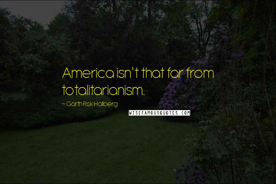 Garth Risk Hallberg Quotes: America isn't that far from totalitarianism.