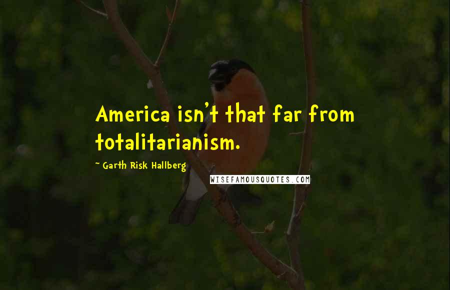 Garth Risk Hallberg Quotes: America isn't that far from totalitarianism.