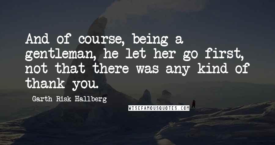 Garth Risk Hallberg Quotes: And of course, being a gentleman, he let her go first, not that there was any kind of thank-you.