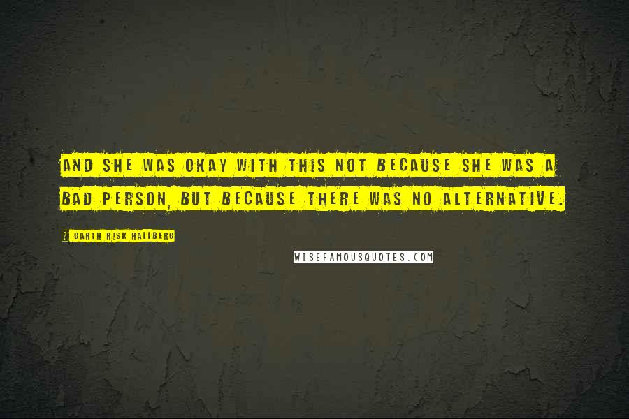 Garth Risk Hallberg Quotes: And she was okay with this not because she was a bad person, but because there was no alternative.