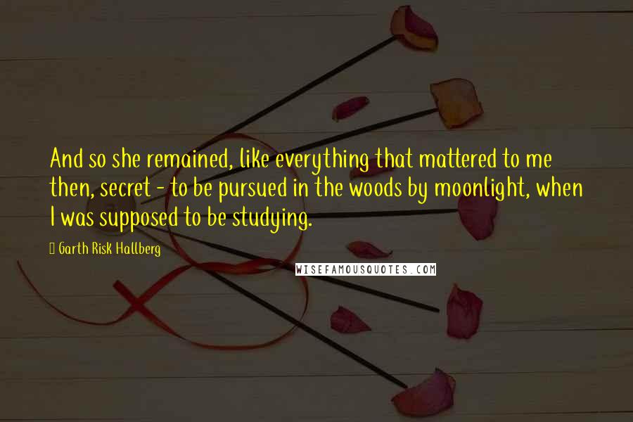 Garth Risk Hallberg Quotes: And so she remained, like everything that mattered to me then, secret - to be pursued in the woods by moonlight, when I was supposed to be studying.